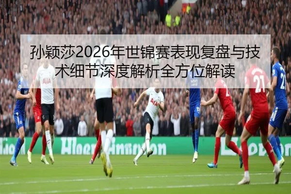 孙颖莎2026年世锦赛表现复盘与技术细节深度解析全方位解读 | WEIDE